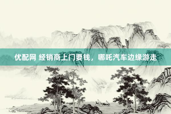 优配网 经销商上门要钱，哪吒汽车边缘游走