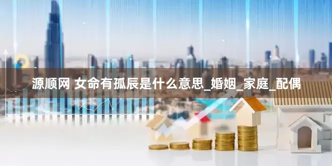 源顺网 女命有孤辰是什么意思_婚姻_家庭_配偶