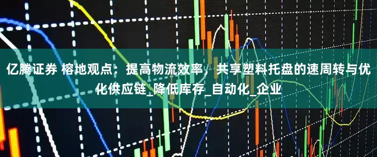 亿腾证券 榕地观点：提高物流效率，共享塑料托盘的速周转与优化供应链_降低库存_自动化_企业