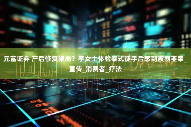 元富证券 产后修复骗局？李女士体验泰式徒手后感到被割韭菜_宣传_消费者_疗法