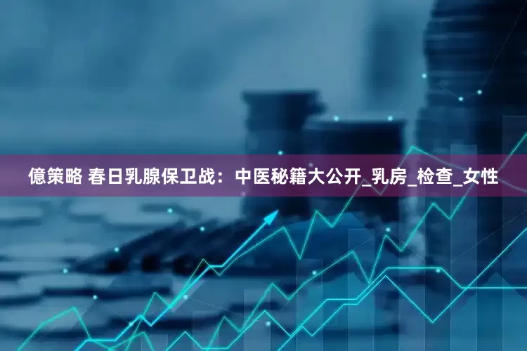 億策略 春日乳腺保卫战：中医秘籍大公开_乳房_检查_女性