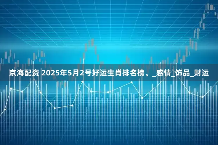京海配资 2025年5月2号好运生肖排名榜。_感情_饰品_财运