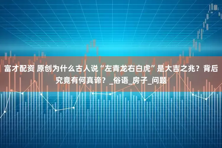 富才配资 原创为什么古人说“左青龙右白虎”是大吉之兆？背后究竟有何真谛？_俗语_房子_问题