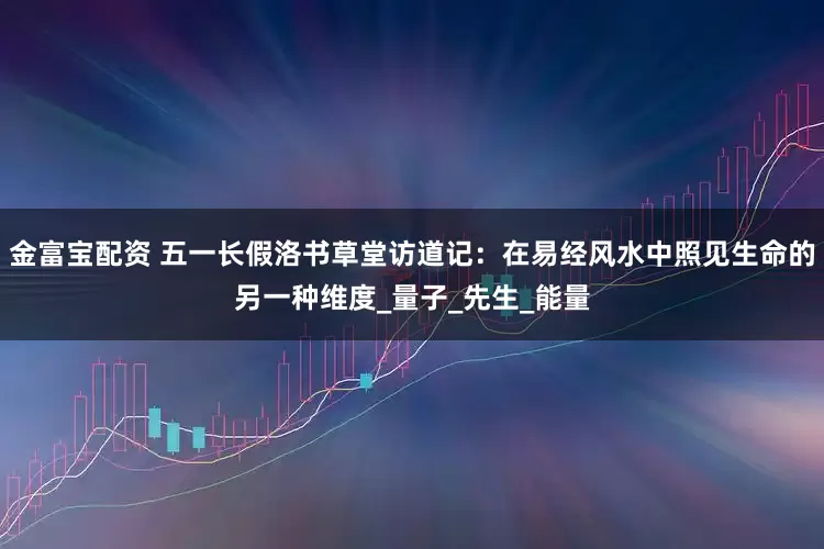 金富宝配资 五一长假洛书草堂访道记：在易经风水中照见生命的另一种维度_量子_先生_能量