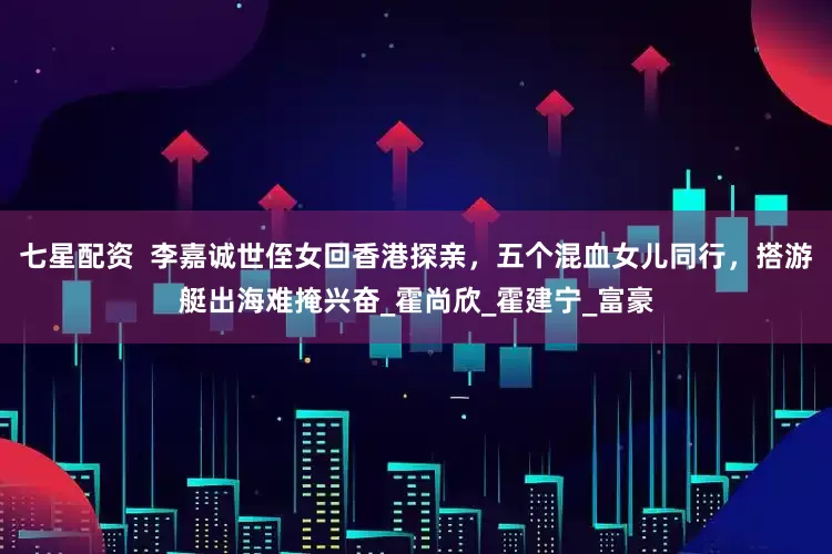 七星配资  李嘉诚世侄女回香港探亲，五个混血女儿同行，搭游艇出海难掩兴奋_霍尚欣_霍建宁_富豪
