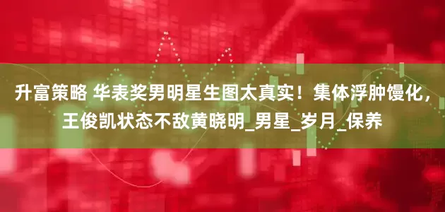 升富策略 华表奖男明星生图太真实！集体浮肿馒化，王俊凯状态不敌黄晓明_男星_岁月_保养