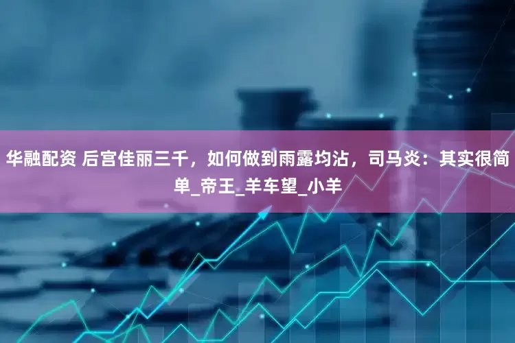 华融配资 后宫佳丽三千，如何做到雨露均沾，司马炎：其实很简单_帝王_羊车望_小羊