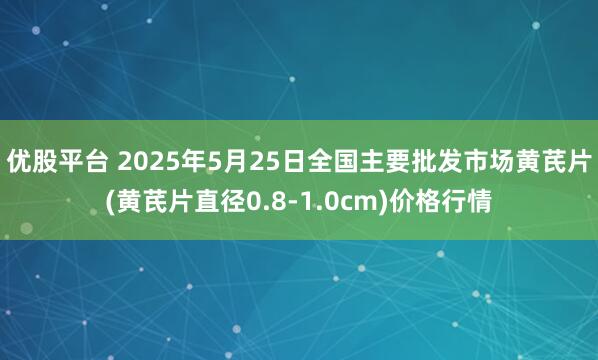 优股平台 2025年5月25日全国主要批发市场黄芪片(黄芪片直径0.8-1.0cm)价格行情