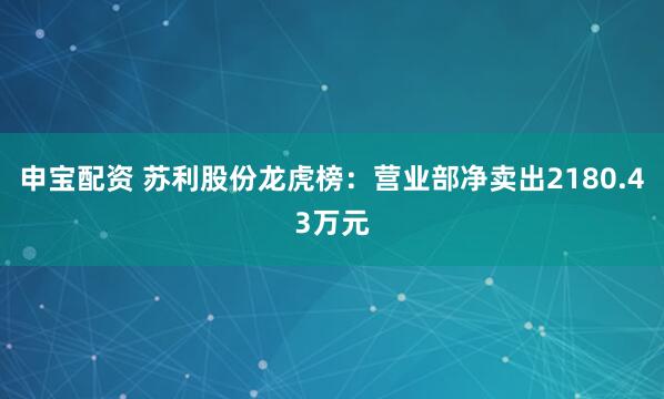申宝配资 苏利股份龙虎榜：营业部净卖出2180.43万元