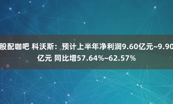 股配咖吧 科沃斯：预计上半年净利润9.60亿元~9.90亿元 同比增57.64%~62.57%
