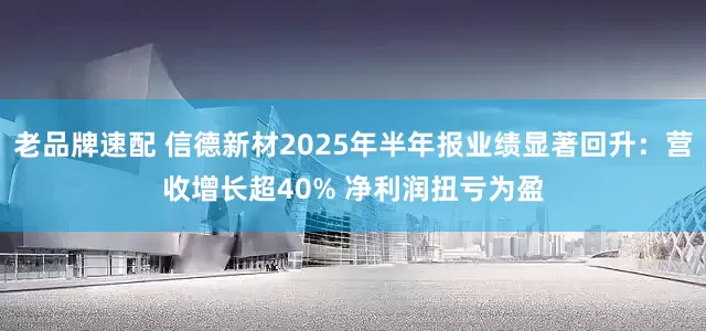 老品牌速配 信德新材2025年半年报业绩显著回升：营收增长超40% 净利润扭亏为盈