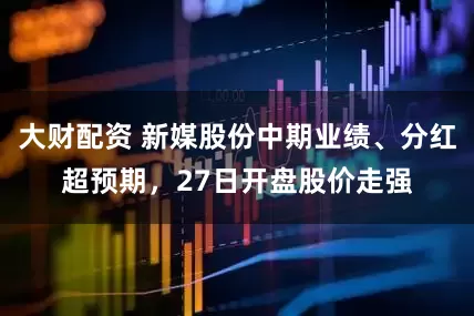 大财配资 新媒股份中期业绩、分红超预期，27日开盘股价走强