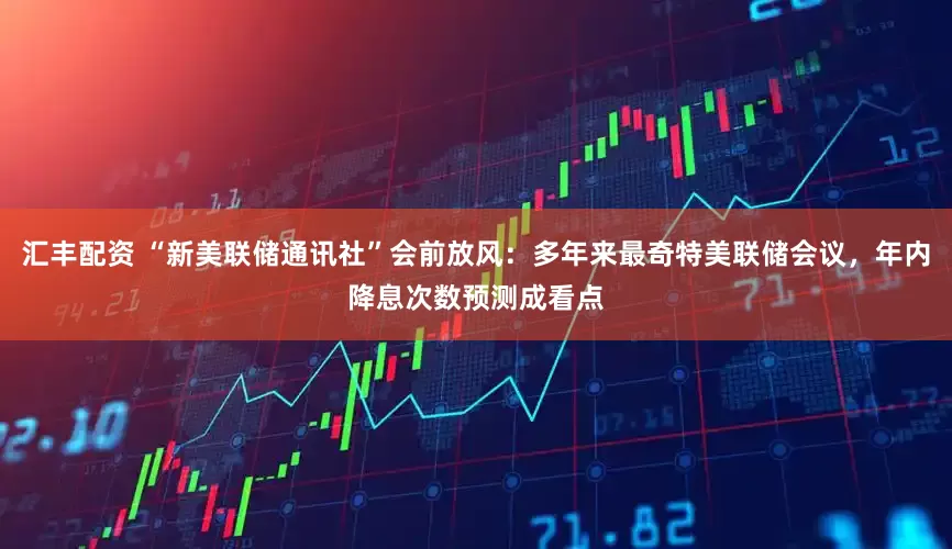汇丰配资 “新美联储通讯社”会前放风：多年来最奇特美联储会议，年内降息次数预测成看点