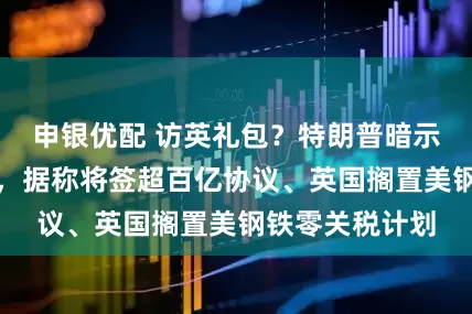 申银优配 访英礼包？特朗普暗示愿做贸易让步，据称将签超百亿协议、英国搁置美钢铁零关税计划
