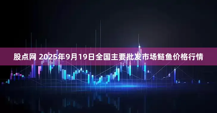 股点网 2025年9月19日全国主要批发市场鲢鱼价格行情
