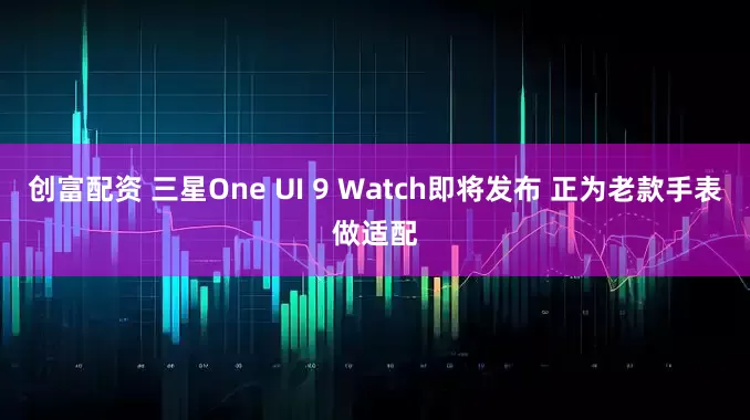 创富配资 三星One UI 9 Watch即将发布 正为老款手表做适配